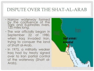 DISPUTE OVER THE SHAT-AL-ARAB
• Narrow waterway formed
by the confluence of the
Tigris and Euphrates rivers,
120 miles long.
• The war officially began in
September 22 of 1980,
when Iraq invaded Iran,
trying to conquer the land
of Shatt al-Arab.
• In 1975, a militarily weaker
Iraq had by treaty signed
over to Iran partial control
of the waterway (Shatt al-
Arab).
 