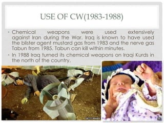 USE OF CW(1983-1988)
• Chemical weapons were used extensively
against Iran during the War. Iraq is known to have used
the blister agent mustard gas from 1983 and the nerve gas
Tabun from 1985. Tabun can kill within minutes.
• In 1988 Iraq turned its chemical weapons on Iraqi Kurds in
the north of the country.
 