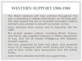 WESTERN SUPPORT 1980-1988
• The West's relations with Iraq warmed throughout the
war, culminating in military intervention on the Iraqi side.
The West feared the rise of Ayatollah Khomeini's radical
Islamism and wanted to prevent an Iranian victory.
• Iraq's principal arms source was its long-time ally the
USSR.
• But several western nations, including Britain, France,
and the US, also supplied weapons or military equipment
to Iraq, and the US shared intelligence with Saddam
Hussein's regime.
• Iran was supported by Syria and Libya, and received
much of its weaponry from North Korea and China, as
well as from covert arms transactions from the United
States.
• Arab nations declare neutrality but support Iraq.
 