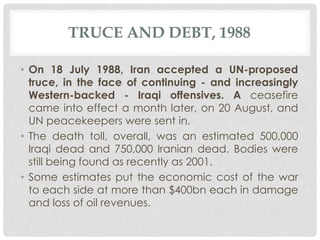 TRUCE AND DEBT, 1988
• On 18 July 1988, Iran accepted a UN-proposed
truce, in the face of continuing - and increasingly
Western-backed - Iraqi offensives. A ceasefire
came into effect a month later, on 20 August, and
UN peacekeepers were sent in.
• The death toll, overall, was an estimated 500,000
Iraqi dead and 750,000 Iranian dead. Bodies were
still being found as recently as 2001.
• Some estimates put the economic cost of the war
to each side at more than $400bn each in damage
and loss of oil revenues.
 