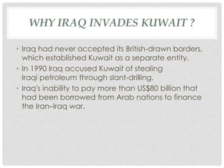 WHY IRAQ INVADES KUWAIT ?
• Iraq had never accepted its British-drawn borders,
which established Kuwait as a separate entity.
• In 1990 Iraq accused Kuwait of stealing
Iraqi petroleum through slant-drilling.
• Iraq's inability to pay more than US$80 billion that
had been borrowed from Arab nations to finance
the Iran–Iraq war.
 