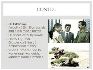 CONTD..
• Oil Extraction:
Kuwait > 350 million barrels
Iraq > 280 million barrels
• Oil prices lower by Kuwait.
• On 25 July 1990,
Glaspie April, the U.S.
Ambassador to Iraq.
• when Kuwait refused to
waive Iraq's war debts,
Saddam Hussein invaded.
 