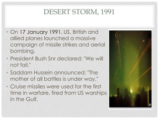 DESERT STORM, 1991
• On 17 January 1991, US, British and
allied planes launched a massive
campaign of missile strikes and aerial
bombing.
• President Bush Snr declared: "We will
not fail."
• Saddam Hussein announced: "The
mother of all battles is under way.''
• Cruise missiles were used for the first
time in warfare, fired from US warships
in the Gulf.
 