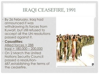 IRAQI CEASEFIRE, 1991
• By 26 February, Iraq had
announced it was
withdrawing its forces from
Kuwait, but still refused to
accept all the UN resolutions
passed against it.
• Casualities:
Allied forces > 288
Iraqi > 180,000 – 200,000
• On 2 March the United
Nations Security Council
passed a resolution-
687,establishing the terms of
the ceasefire.
 