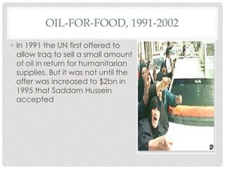 OIL-FOR-FOOD, 1991-2002
• In 1991 the UN first offered to
allow Iraq to sell a small amount
of oil in return for humanitarian
supplies. But it was not until the
offer was increased to $2bn in
1995 that Saddam Hussein
accepted
 