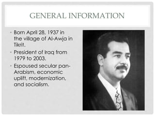 GENERAL INFORMATION
• Born April 28, 1937 in
the village of Al-Awja in
Tikrit.
• President of Iraq from
1979 to 2003.
• Espoused secular pan-
Arabism, economic
uplift, modernization,
and socialism.
 