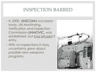 INSPECTION BARRED
• In 2000, UNSCOM's successor
body, UN Monitoring,
Verification and Inspection
Commission-UNMOVIC, was
established, but Iraq refused it
entry.
• With no inspections in Iraq,
uncertainty grew about
possible new weapons
programs.
 