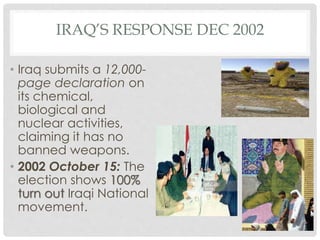 IRAQ’S RESPONSE DEC 2002
• Iraq submits a 12,000-
page declaration on
its chemical,
biological and
nuclear activities,
claiming it has no
banned weapons.
• 2002 October 15: The
election shows 100%
turn out Iraqi National
movement.
 