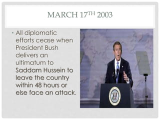 MARCH 17TH 2003
• All diplomatic
efforts cease when
President Bush
delivers an
ultimatum to
Saddam Hussein to
leave the country
within 48 hours or
else face an attack.
 