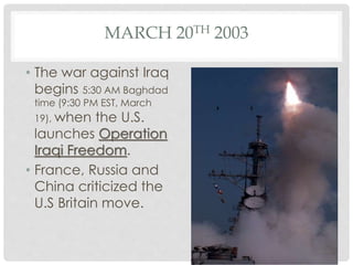 MARCH 20TH 2003
• The war against Iraq
begins 5:30 AM Baghdad
time (9:30 PM EST, March
19), when the U.S.
launches Operation
Iraqi Freedom.
• France, Russia and
China criticized the
U.S Britain move.
 
