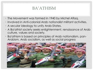 BA’ATHISM
• The Movement was formed in 1940 by Michel Aflaq.
• Involved in Anti-colonial Arab nationalist militant activities.
• A secular ideology to unify Arab-States.
• A Ba'athist society seeks enlightenment, renaissance of Arab
culture, values and society.
• Ba'athism is based on principles of Arab nationalism, pan-
Arabism, Arab socialism, as well as social progress
 