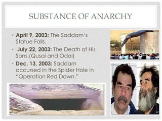 SUBSTANCE OF ANARCHY
• April 9, 2003: The Saddam‘s
Statue Falls.
• July 22, 2003: The Death of His
Sons.(Qusai and Odai)
• Dec. 13, 2003: Saddam
accursed in the Spider Hole in
“Operation Red Dawn.”
 