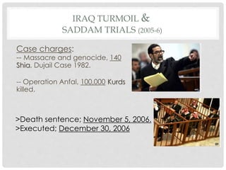 IRAQ TURMOIL &
SADDAM TRIALS (2005-6)
Case charges:
-- Massacre and genocide, 140
Shia, Dujail Case 1982.
-- Operation Anfal, 100,000 Kurds
killed.
>Death sentence; November 5, 2006.
>Executed; December 30, 2006
 