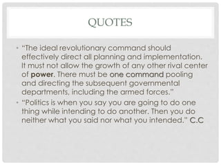 QUOTES
• “The ideal revolutionary command should
effectively direct all planning and implementation.
It must not allow the growth of any other rival center
of power. There must be one command pooling
and directing the subsequent governmental
departments, including the armed forces.”
• “Politics is when you say you are going to do one
thing while intending to do another. Then you do
neither what you said nor what you intended.” C.C
 