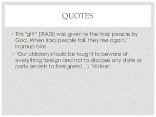 QUOTES
• This "gift“ [IRAQ] was given to the Iraqi people by
God. When Iraqi people fall, they rise again.”
Ingroup bias
• “Our children should be taught to beware of
everything foreign and not to disclose any state or
party secrets to foreigners[…] ”distrust
 