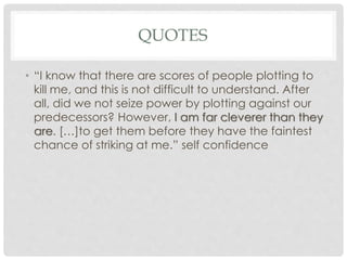 QUOTES
• “I know that there are scores of people plotting to
kill me, and this is not difficult to understand. After
all, did we not seize power by plotting against our
predecessors? However, I am far cleverer than they
are. […]to get them before they have the faintest
chance of striking at me.” self confidence
 