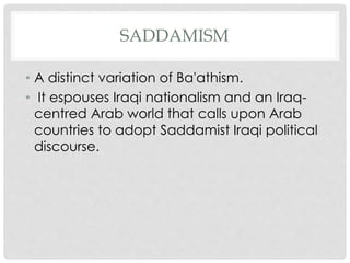 SADDAMISM
• A distinct variation of Ba'athism.
• It espouses Iraqi nationalism and an Iraq-
centred Arab world that calls upon Arab
countries to adopt Saddamist Iraqi political
discourse.
 