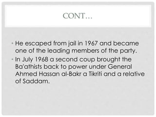 CONT…
• He escaped from jail in 1967 and became
one of the leading members of the party.
• In July 1968 a second coup brought the
Ba'athists back to power under General
Ahmed Hassan al-Bakr a Tikriti and a relative
of Saddam.
 