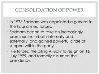 CONSOLIDATION OF POWER
• In 1976 Saddam was appointed a general in
the Iraqi armed forces.
• Saddam began to take an increasingly
prominent role both internally and
externally, and gained powerful circle of
support within the party.
• He forced the ailing Al-Bakr to resign on 16
July 1979, and formally assumed the
presidency.
 