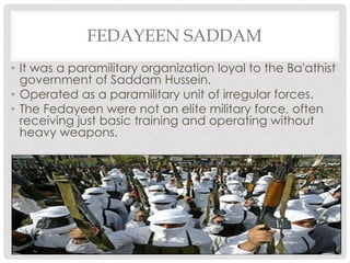FEDAYEEN SADDAM
• It was a paramilitary organization loyal to the Ba'athist
government of Saddam Hussein.
• Operated as a paramilitary unit of irregular forces.
• The Fedayeen were not an elite military force, often
receiving just basic training and operating without
heavy weapons.
 