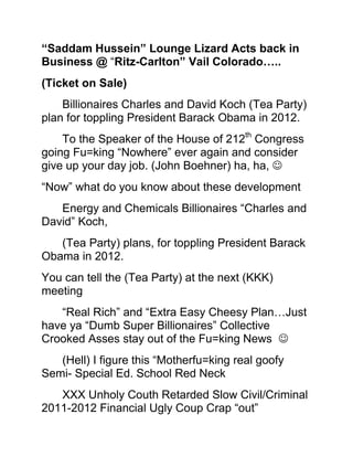 “Saddam Hussein” Lounge Lizard Acts back in Business @ “Ritz-Carlton” Vail Colorado…..<br />(Ticket on Sale)<br />Billionaires Charles and David Koch (Tea Party) plan for toppling President Barack Obama in 2012.<br />To the Speaker of the House of 212th Congress going Fu=king “Nowhere” ever again and consider give up your day job. (John Boehner) ha, ha, <br />“Now” what do you know about these development <br />Energy and Chemicals Billionaires “Charles and David” Koch, <br />(Tea Party) plans, for toppling President Barack Obama in 2012.<br />You can tell the (Tea Party) at the next (KKK) meeting<br />“Real Rich” and “Extra Easy Cheesy Plan…Just have ya “Dumb Super Billionaires” Collective Crooked Asses stay out of the Fu=king News   <br />(Hell) I figure this “Motherfu=king real goofy Semi- Special Ed. School Red Neck <br />XXX Unholy Couth Retarded Slow Civil/Criminal 2011-2012 Financial Ugly Coup Crap “out” <br />Clear back when I cuss you out on the “Wire” Months ago to tell the ass hole “Tea Party”<br /> (Get Your Ass in Line) <br /> (Me) Drunk…..went and figured the “Complex Coup Billionaires Plans” over a simple (American) Colt 45oz Beer,  <br /> A Big Bag of “Top Grade Ditch Weed”, a (4) piece Chicken Snack pack with some spicy potatoes wedges, and some “Chick-o-Stick Candy….  <br />While scratching my “Homeless Dirty Stinky Ass under the I-10 Freeway, “Wishing for some more “Stone man munches snacks”  <br />Boy you “White Klansmen Cracker Fuckers” are real extra slow in 2011  <br /> What’s is the Dry Crooked Turd hurting while coming out of the old Jim Crow Red Neck Cracker rectum ordeal  <br />(Your) crooked racist rich Congress guys were much better than this special ed.<br /> Support from “ “Billionaires Gone Klan Wild” stuff…..in the past<br />Well here is the Deal….(John Boehner) “Speaker of the “Loser House”<br />I was feeling piss out of the mouth, gloomy-n-Thangs<br />Got a special encrypted phone call, said “Cmdr. Bluefin”<br /> The (Wolf) got something for you, better hurry your “Black Ass over to a Free T.V.  (VIP)<br /> …Me think who is the fucking “Wolf”…then I realized……. News   <br />Do you know Lot’s of fu=king People (Today) of many different color were all frozen still in the store window (Poor) watching the Coup’<br /> Looking at your Crazy Country Redneck Motherfu=kers Billionaires Greedy Corruption Corporation(s) <br />In (KKK) plans to secure “Saddam Hussein”  with Millions in Donation too  <br />Fu=king Will you Kiss my (Black Cmdr. Bluefin  Drunk Ass) <br /> Did I miss a special “Dark United States Ninja Navy “Death Ops.”<br />Now we had a real big blow out party, plenty of every fu=king thang <br />Plus more of some of the other extra party favorites was present too and (all) sleep happy naked just after when the very<br />Last time I saw “Saddam Hussein”  <br />The Sheep Scank Nuts Genocide Iraq Killer Prick <br />And you (Republicans) and “Tea Party Slow Special Ed. Folks” <br />Can Fu=king really check for yourself…..on this too but”<br />“Saddam Hussein” certainly did not want a “Goat Nut Nap Sack Cover” <br />Over his “Big Crooked Desert Dog Sand Crab Head” <br />Before his “Neck went “Snap”…..at the bottom of that hanging stage…….K<br /> He said “Mother Fu=k you dam stupid (Americans) <br />I am still the IRAQ Ruler ………..(ha, ha)     <br />You should have seen the defiance in his piss off eyes too…  <br />When he was so veins bolting out of his neck upset on making extra so sure he yell Fu=k You Koch Brothers Billionaires (Americans)  <br />Steal my Dam Fu=king Oil…….<br />Now how in the Hell ya “Tea Party” Crooked (KKK) Billionaires do it  <br />DNA Clone  <br />What is really the freaking crooked grave robbing ordeal in Congress……..<br />I am impress been read my “Sherlock Holmes” Case of “The Crooked Mormon”  (The Mummy Lives)    <br />(Got Milk) or (Got Koch Billionaires)<br /> Job’s for the Nig=ers and White poor trash after 2018 (Election)….? (Never)  ha, ha…  <br />O.K.  Speaker of the House ….”Dude”<br />(John Boehner)  <br />When you pop your confused head in on the “Hostile Tea Party Coup Freaks” Frat house <br />Keep this deep in the “old attic” up stairs brain department of make a mental thought <br />“Do you freaking” now really “Tea Party” sure (Absolutely) “XXX Motherfu=king <br />For sure know where “in what part of Hell” is exactly “Osama bin Laden” …<br />Don’t want Stiff Leaking Left Eye Fu=ker just to sudden pop up on a “Brother”<br /> Showing off his “Bomber Vest” hosting a promotional at the Voting Disfranchisement  “Tea Party Polls”  <br />“Cmdr. Bluefin” <br />And now back to you “Wolf Blitzer” @ The Situation room  <br />