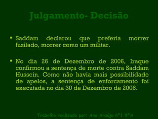 Julgamento- Decisão Saddam declarou que preferia morrer fuzilado, morrer como um militar. No dia 26 de Dezembro de 2006, Iraque confirmou a sentença de morte contra Saddam Hussein. Como não havia mais possibilidade de apelos, a sentença de enforcamento foi executada no dia 30 de Dezembro de 2006. Trabalho realizado por: Ana Araújo nº1 9ºA 