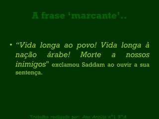 A frase ‘marcante’.. “ Vida longa ao povo! Vida longa à nação árabe! Morte a nossos inimigos "  exclamou Saddam ao ouvir a sua sentença.  Trabalho realizado por: Ana Araújo nº1 9ºA 