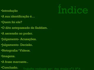 Índice Trabalho realizado por: Ana Araújo nº1 9ºA Introdução A sua identificação é… Quem foi ele?  O dito antepassado de Saddam. A ascensão ao poder. Julgamento- Acusações. Julgamento- Decisão. Netografia/ Vídeos. Imagens. A frase marcante.. Conclusão. 
