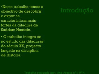 Introdução Trabalho realizado por: Ana Araújo nº1 9ºA Neste trabalho temos o objectivo de descobrir e expor as características mais fortes da ditadura de Saddam Hussein. O trabalho integra-se no estudo das ditaduras do século XX, projecto lançado na disciplina de História. 
