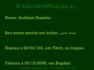 A sua identificação é… Trabalho realizado por: Ana Araújo nº1 9ºA Nome: Saddam Hussein. Seu nome escrito em árabe:  صدام حسين   Nasceu a 28/04/193, em Tikrit, no Iraque. Faleceu a 30/12/2006, em Bagdad 