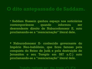 O dito antepassado de Saddam. Trabalho realizado por: Ana Araújo nº1 9ºA Saddam Hussein ganhou espaço nos noticiários contemporâneos quando informou ser descendente direito de Nabucodonosor II, auto proclamando-se a “reencarnação” literal dele. Nabucodonosor II- conhecido governante do Império Neo-babilónio, que ficou famoso pela conquista do Reino de Judá e pela destruição de Jerusalém e seu Templo em 587 a.C.) auto proclamando-se a “reencarnação” literal dele. 
