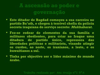 A ascensão ao poder e governação Este ditador de Bagdad começou a sua carreira no partido Ba’ath, e chegou à terrível chefia da polícia secreta iraquiana do serviço secreto:  Mukhabarat .  Fez-se rodear de elementos da sua família e militares obedientes, para criar no Iraque uma ditadura de partido único, repressora das liberdades políticas e militarista, visando atingir os curdos, ao norte, os iranianos, a leste, e os kuwaitianos a sul. Tinha por objectivo ser o líder máximo do mundo árabe. Trabalho realizado por: Ana Araújo nº1 9ºA 