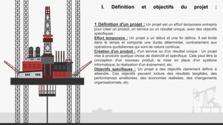 I. Définition et objectifs du projet :
1 Définition d'un projet : Un projet est un effort temporaire entrepris
pour créer un produit, un service ou un résultat unique, avec des objectifs
spécifiques :
Effort temporaire : Un projet a un début et une fin définis. Il est limité
dans le temps et comporte une durée déterminée, contrairement aux
opérations quotidiennes qui sont de nature continue.
Création d'un produit : d'un service ou d'un résultat unique : Un projet
vise à produire quelque chose de distinctif et spécifique. Cela peut être la
conception d'un nouveau produit, la mise en place d'un système
informatique, la réalisation d'un événement, etc.
Objectifs spécifiques : Un projet a des objectifs clairement définis à
atteindre. Ces objectifs peuvent inclure des résultats tangibles, des
performances améliorées, des économies réalisées, des changements
organisationnels, etc.
 