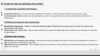 III. Facteurs clés de pilotage d'un projet :
1 Leadership et gestion de l'équipe :
• Leadership efficace : Un chef de projet compétent doit inspirer, motiver et guider l'équipe tout au long du projet.
• Communication claire : Établir une communication ouverte et transparente pour éviter les malentendus et favoriser la
collaboration.
2 Gestion du temps et des ressources :
• Planification rigoureuse : Établir un calendrier réaliste et gérer efficacement les ressources pour éviter les retards et les
dépassements de budget.
• Optimisation des ressources : Allouer judicieusement les ressources disponibles pour maximiser leur utilisation et minimiser
les gaspillages.
3 Gestion des risques :
• Identification et évaluation des risques : Identifier les risques potentiels, les évaluer en termes de probabilité et d'impact, et
élaborer des plans d'atténuation appropriés.
• Réactivité face aux problèmes : Être capable de gérer les problèmes et les imprévus de manière proactive pour minimiser leur
impact sur le projet.
 
