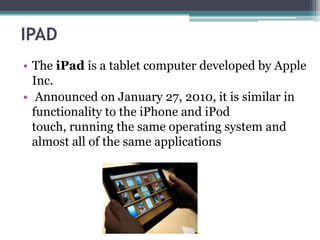 IPAD
• The iPad is a tablet computer developed by Apple
  Inc.
• Announced on January 27, 2010, it is similar in
  functionality to the iPhone and iPod
  touch, running the same operating system and
  almost all of the same applications
 