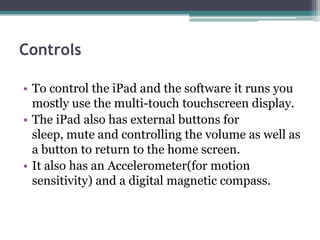 Controls

• To control the iPad and the software it runs you
  mostly use the multi-touch touchscreen display.
• The iPad also has external buttons for
  sleep, mute and controlling the volume as well as
  a button to return to the home screen.
• It also has an Accelerometer(for motion
  sensitivity) and a digital magnetic compass.
 