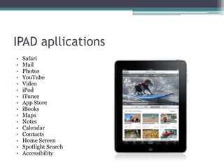 IPAD apllications
•   Safari
•   Mail
•   Photos
•   YouTube
•   Video
•   iPod
•   iTunes
•   App Store
•   iBooks
•   Maps
•   Notes
•   Calendar
•   Contacts
•   Home Screen
•   Spotlight Search
•   Accessibility
 