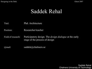 Saddek Rehal
Titel: Phd. Architecture
Position: Researcher/teacher
Field of research: Participatory design. The design dialogue at the early
stage of the process of design
@mail: saddek@chalmers.se
Saddek Rehal
Chalmers University of Technology
Designing in the Dark. Ghent 2007
 