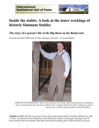 Inside the stable: A look at the inner workings of
historic Simmons Stables

The story of a groom's life at the Big Barn on the Boulevard
(from the November 2009 Issue of "The Cattleman's Advocate" - by Susan Dinkler)




       FIRST-HAND KNOWLEDGE: Tom Usnick can point out various stalls that quartered world-famous
        horses, drawing from his experience with the inner workings of the barn while working as a groom
                                             when he was a youth. (Advocate photo by Susan Denkler)



(Publisher's Note: The life of a groom is where all the great trainers started. Tom Bass, William Lee, John
T. Hook - all started out in the Grand Barn on the Boulevard, usually at young ages, learning to care for
horses and how they were trained. When they showed skill at training, they would work their way up to
 