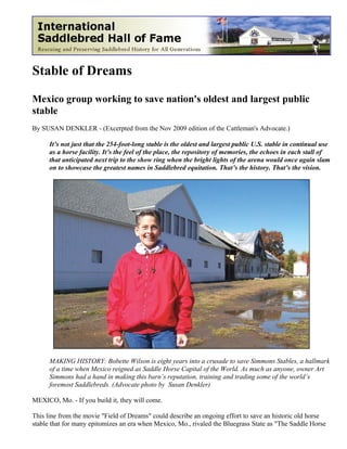 Stable of Dreams

Mexico group working to save nation's oldest and largest public
stable
By SUSAN DENKLER - (Excerpted from the Nov 2009 edition of the Cattleman's Advocate.)

      It’s not just that the 254-foot-long stable is the oldest and largest public U.S. stable in continual use
      as a horse facility. It’s the feel of the place, the repository of memories, the echoes in each stall of
      that anticipated next trip to the show ring when the bright lights of the arena would once again slam
      on to showcase the greatest names in Saddlebred equitation. That’s the history. That’s the vision.




      MAKING HISTORY: Bobette Wilson is eight years into a crusade to save Simmons Stables, a hallmark
      of a time when Mexico reigned as Saddle Horse Capital of the World. As much as anyone, owner Art
      Simmons had a hand in making this barn’s reputation, training and trading some of the world’s
      foremost Saddlebreds. (Advocate photo by Susan Denkler)

MEXICO, Mo. - If you build it, they will come.

This line from the movie "Field of Dreams" could describe an ongoing effort to save an historic old horse
stable that for many epitomizes an era when Mexico, Mo., rivaled the Bluegrass State as "The Saddle Horse
 