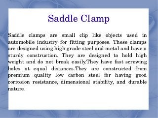 Saddle Clamp
Saddle  clamps  are  small  clip  like  objects  used  in 
automobile  industry  for  fitting  purposes.  These  clamps 
are designed using high grade steel and metal and have a 
sturdy  construction.  They  are  designed  to  hold  high 
weight  and  do  not  break  easily.They  have  fast  screwing 
holes  at  equal  distances.They  are  constructed  from 
premium  quality  low  carbon  steel  for  having  good 
corrosion  resistance,  dimensional  stability,  and  durable 
nature. 
 