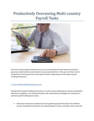 Productively Overseeing Multi-country
Payroll Tasks
Once multi-country payroll frameworks are set up, successful administration becomes essential to
guarantee smooth activities and consistence across assorted districts. In this part, we'll dive into the
complexities of overseeing multi-country payroll activities, beginning with improving the payroll
handling work process.
A. Payroll Handling Work process
Dealing with the payroll handling work process in a multi-country setting requires cautious coordination,
adherence to guidelines, and utilizing innovation really. How about we investigate the vital parts of a
proficient payroll handling work process:
 Information Assortment and Approval: Start by gathering payroll information from different
sources, including HR frameworks, time and participation records, and worker input. Guarantee
 