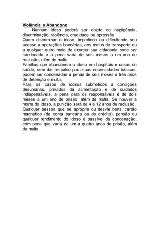 Violência e Abandono
Nenhum idoso poderá ser objeto de negligência,
discriminação, violência, crueldade ou opressão.
Quem discriminar o idoso, impedindo ou dificultando seu
acesso a operações bancárias, aos meios de transporte ou
a qualquer outro meio de exercer sua cidadania pode ser
condenado e a pena varia de seis meses a um ano de
reclusão, além de multa.
Famílias que abandonem o idoso em hospitais e casas de
saúde, sem dar respaldo para suas necessidades básicas,
podem ser condenadas a penas de seis meses a três anos
de detenção e multa.
Para os casos de idosos submetidos a condições
desumanas, privados da alimentação e de cuidados
indispensáveis, a pena para os responsáveis é de dois
meses a um ano de prisão, além de multa. Se houver a
morte do idoso, a punição será de 4 a 12 anos de reclusão.
Qualquer pessoa que se aproprie ou desvie bens, cartão
magnético (de conta bancária ou de crédito), pensão ou
qualquer rendimento do idoso é passível de condenação,
com pena que varia de um a quatro anos de prisão, além
de multa.
 