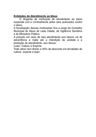 Entidades de Atendimento ao Idoso
O dirigente de instituição de atendimento ao idoso
responde civil e criminalmente pelos atos praticados contra
o idoso.
A fiscalização dessas instituições fica a cargo do Conselho
Municipal do Idoso de cada cidade, da Vigilância Sanitária
e do Ministério Público.
A punição em caso de mau atendimento aos idosos vai de
advertência e multa até a interdição da unidade e a
proibição do atendimento aos idosos.
Lazer, Cultura e Esporte
Todo idoso tem direito a 50% de desconto em atividades de
cultura, esporte e lazer.
 
