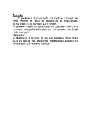 Trabalho
É proibida a discriminação por idade e a fixação de
limite máximo de idade na contratação de empregados,
sendo passível de punição quem o fizer.
O primeiro critério de desempate em concurso público é o
da idade, com preferência para os concorrentes com idade
mais avançada.
Habitação
É obrigatória a reserva de 3% das unidades residenciais
para os idosos nos programas habitacionais públicos ou
subsidiados por recursos públicos.
 