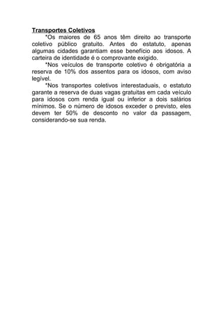 Transportes Coletivos
*Os maiores de 65 anos têm direito ao transporte
coletivo público gratuito. Antes do estatuto, apenas
algumas cidades garantiam esse benefício aos idosos. A
carteira de identidade é o comprovante exigido.
*Nos veículos de transporte coletivo é obrigatória a
reserva de 10% dos assentos para os idosos, com aviso
legível.
*Nos transportes coletivos interestaduais, o estatuto
garante a reserva de duas vagas gratuitas em cada veículo
para idosos com renda igual ou inferior a dois salários
mínimos. Se o número de idosos exceder o previsto, eles
devem ter 50% de desconto no valor da passagem,
considerando-se sua renda.
 