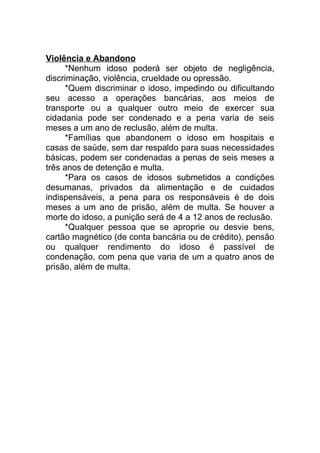 Violência e Abandono
*Nenhum idoso poderá ser objeto de negligência,
discriminação, violência, crueldade ou opressão.
*Quem discriminar o idoso, impedindo ou dificultando
seu acesso a operações bancárias, aos meios de
transporte ou a qualquer outro meio de exercer sua
cidadania pode ser condenado e a pena varia de seis
meses a um ano de reclusão, além de multa.
*Famílias que abandonem o idoso em hospitais e
casas de saúde, sem dar respaldo para suas necessidades
básicas, podem ser condenadas a penas de seis meses a
três anos de detenção e multa.
*Para os casos de idosos submetidos a condições
desumanas, privados da alimentação e de cuidados
indispensáveis, a pena para os responsáveis é de dois
meses a um ano de prisão, além de multa. Se houver a
morte do idoso, a punição será de 4 a 12 anos de reclusão.
*Qualquer pessoa que se aproprie ou desvie bens,
cartão magnético (de conta bancária ou de crédito), pensão
ou qualquer rendimento do idoso é passível de
condenação, com pena que varia de um a quatro anos de
prisão, além de multa.
 