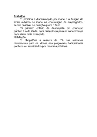 Trabalho
*É proibida a discriminação por idade e a fixação de
limite máximo de idade na contratação de empregados,
sendo passível de punição quem o fizer.
*O primeiro critério de desempate em concurso
público é o da idade, com preferência para os concorrentes
com idade mais avançada.
Habitação
*É obrigatória a reserva de 3% das unidades
residenciais para os idosos nos programas habitacionais
públicos ou subsidiados por recursos públicos.
 