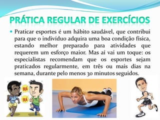 Prática Regular de ExercíciosPraticar esportes é um hábito saudável, que contribui para que o indivíduo adquira uma boa condição física, estando melhor preparado para atividades que requerem um esforço maior. Mas aí vai um toque: os especialistas recomendam que os esportes sejam praticados regularmente, em três ou mais dias na semana, durante pelo menos 30 minutos seguidos.