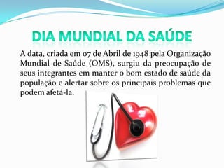 Dia Mundial da Saúde	A data, criada em 07 de Abril de 1948 pela Organização Mundial de Saúde (OMS), surgiu da preocupação de seus integrantes em manter o bom estado de saúde da população e alertar sobre os principais problemas que podem afetá-la.